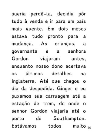 queria perdê-la, decidiu pôr
tudo à venda e ir para um país
mais quente. Em dois meses
estava tudo pronto para a
mudança. As crianças, a
governanta e a senhora
Gordon viajaram antes,
enquanto nosso dono acertava
os últimos detalhes na
Inglaterra. Até que chegou o
dia da despedida. Ginger e eu
puxamos sua carruagem até a
estação de trem, de onde o
senhor Gordon viajaria até o
porto de Southampton.
Estávamos todos muito 14
 