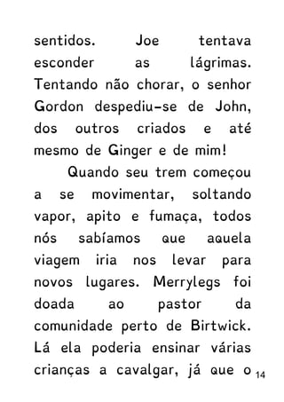 sentidos. Joe tentava
esconder as lágrimas.
Tentando não chorar, o senhor
Gordon despediu-se de John,
dos outros criados e até
mesmo de Ginger e de mim!
Quando seu trem começou
a se movimentar, soltando
vapor, apito e fumaça, todos
nós sabíamos que aquela
viagem iria nos levar para
novos lugares. Merrylegs foi
doada ao pastor da
comunidade perto de Birtwick.
Lá ela poderia ensinar várias
crianças a cavalgar, já que o 14
 