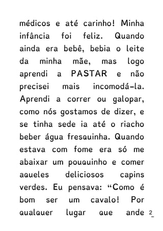 médicos e até carinho! Minha
infância foi feliz. Quando
ainda era bebê, bebia o leite
da minha mãe, mas logo
aprendi a PASTAR e não
precisei mais incomodá-la.
Aprendi a correr ou galopar,
como nós gostamos de dizer, e
se tinha sede ia até o riacho
beber água fresquinha. Quando
estava com fome era só me
abaixar um pouquinho e comer
aqueles deliciosos capins
verdes. Eu pensava: “Como é
bom ser um cavalo! Por
qualquer lugar que ande 22
 