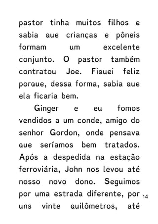 pastor tinha muitos filhos e
sabia que crianças e pôneis
formam um excelente
conjunto. O pastor também
contratou Joe. Fiquei feliz
porque, dessa forma, sabia que
ela ficaria bem.
Ginger e eu fomos
vendidos a um conde, amigo do
senhor Gordon, onde pensava
que seríamos bem tratados.
Após a despedida na estação
ferroviária, John nos levou até
nosso novo dono. Seguimos
por uma estrada diferente, por
uns vinte quilômetros, até
14
 