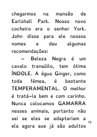 chegarmos na mansão de
Earlshall Park. Nosso novo
cocheiro era o senhor York.
John disse para ele nossos
nomes e deu algumas
recomendações:
— Beleza Negra é um
cavalo tranqüilo, tem ótima
ÍNDOLE. A égua Ginger, como
toda fêmea, é bastante
TEMPERAMENTAL. O melhor
é tratá-la bem e com carinho.
Nunca colocamos GAMARRA
nesses animais, portanto não
sei se eles se adaptariam a
ela agora que já são adultos
15
 