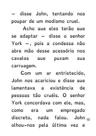 — disse John, tentando nos
poupar de um modismo cruel.
Acho que eles terão que
se adaptar — disse o senhor
York —, pois a condessa não
abre mão desse acessório nos
cavalos que puxam sua
carruagem.
Com um ar entristecido,
John nos acariciou e disse que
lamentava a existência de
pessoas tão cruéis. O senhor
York concordava com ele, mas,
como era um empregado
discreto, nada falou. John
olhou-nos pela última vez e
15
 
