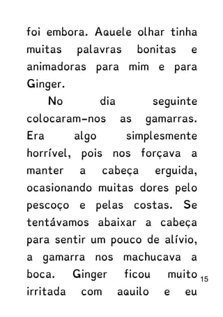 foi embora. Aquele olhar tinha
muitas palavras bonitas e
animadoras para mim e para
Ginger.
No dia seguinte
colocaram-nos as gamarras.
Era algo simplesmente
horrível, pois nos forçava a
manter a cabeça erguida,
ocasionando muitas dores pelo
pescoço e pelas costas. Se
tentávamos abaixar a cabeça
para sentir um pouco de alívio,
a gamarra nos machucava a
boca. Ginger ficou muito
irritada com aquilo e eu
15
 