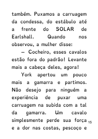 também. Puxamos a carruagem
da condessa, do estábulo até
a frente do SOLAR de
Earlshall. Quando nos
observou, a mulher disse:
— Cocheiro, esses cavalos
estão fora do padrão! Levante
mais a cabeça deles, agora!
York apertou um pouco
mais a gamarra e partimos.
Não desejo para ninguém a
experiência de puxar uma
carruagem na subida com a tal
da gamarra. Um cavalo
simplesmente perde sua força
e a dor nas costas, pescoço e
15
 