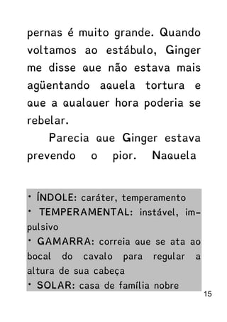 pernas é muito grande. Quando
voltamos ao estábulo, Ginger
me disse que não estava mais
agüentando aquela tortura e
que a qualquer hora poderia se
rebelar.
Parecia que Ginger estava
prevendo o pior. Naquela
* ÍNDOLE: caráter, temperamento
* TEMPERAMENTAL: instável, im-
pulsivo
* GAMARRA: correia que se ata ao
bocal do cavalo para regular a
altura de sua cabeça
* SOLAR: casa de família nobre
15
 