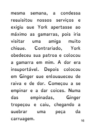 mesma semana, a condessa
requisitou nossos serviços e
exigiu que York apertasse ao
máximo as gamarras, pois iria
visitar uma amiga muito
chique. Contrariado, York
obedeceu sua patroa e colocou
a gamarra em mim. A dor era
insuportável. Depois colocou
em Ginger que enlouqueceu de
raiva e de dor. Começou a se
empinar e a dar coices. Numa
das empinadas, Ginger
tropeçou e caiu, chegando a
quebrar uma peça da
carruagem. 16
 