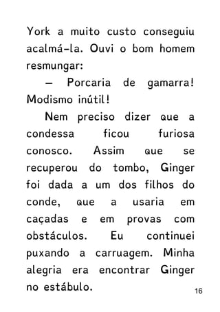 York a muito custo conseguiu
acalmá-la. Ouvi o bom homem
resmungar:
— Porcaria de gamarra!
Modismo inútil!
Nem preciso dizer que a
condessa ficou furiosa
conosco. Assim que se
recuperou do tombo, Ginger
foi dada a um dos filhos do
conde, que a usaria em
caçadas e em provas com
obstáculos. Eu continuei
puxando a carruagem. Minha
alegria era encontrar Ginger
no estábulo. 16
 