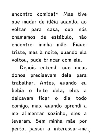 encontro comida!” Mas tive
que mudar de idéia quando, ao
voltar para casa, que nós
chamamos de estábulo, não
encontrei minha mãe. Fiquei
triste, mas à noite, quando ela
voltou, pude brincar com ela.
Depois entendi que meus
donos precisavam dela para
trabalhar. Antes, quando eu
bebia o leite dela, eles a
deixavam ficar o dia todo
comigo, mas, quando aprendi a
me alimentar sozinho, eles a
levaram. Sem minha mãe por
perto, passei a interessar-me 2
 