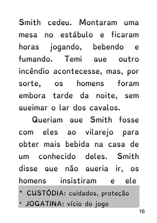 Smith cedeu. Montaram uma
mesa no estábulo e ficaram
horas jogando, bebendo e
fumando. Temi que outro
incêndio acontecesse, mas, por
sorte, os homens foram
embora tarde da noite, sem
queimar o lar dos cavalos.
Queriam que Smith fosse
com eles ao vilarejo para
obter mais bebida na casa de
um conhecido deles. Smith
disse que não queria ir, os
homens insistiram e ele
* CUSTÓDIA: cuidados, proteção
* JOGATINA: vício do jogo
16
 