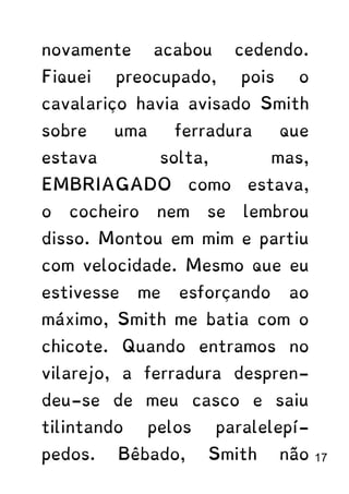 novamente acabou cedendo.
Fiquei preocupado, pois o
cavalariço havia avisado Smith
sobre uma ferradura que
estava solta, mas,
EMBRIAGADO como estava,
o cocheiro nem se lembrou
disso. Montou em mim e partiu
com velocidade. Mesmo que eu
estivesse me esforçando ao
máximo, Smith me batia com o
chicote. Quando entramos no
vilarejo, a ferradura despren-
deu-se de meu casco e saiu
tilintando pelos paralelepí-
pedos. Bêbado, Smith não 17
 