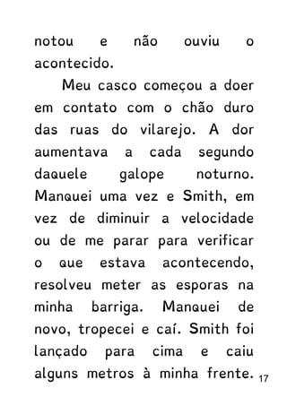 notou e não ouviu o
acontecido.
Meu casco começou a doer
em contato com o chão duro
das ruas do vilarejo. A dor
aumentava a cada segundo
daquele galope noturno.
Manquei uma vez e Smith, em
vez de diminuir a velocidade
ou de me parar para verificar
o que estava acontecendo,
resolveu meter as esporas na
minha barriga. Manquei de
novo, tropecei e caí. Smith foi
lançado para cima e caiu
alguns metros à minha frente. 17
 