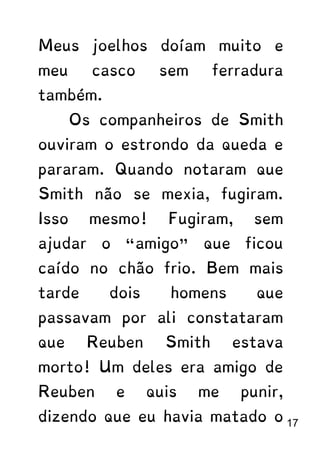 Meus joelhos doíam muito e
meu casco sem ferradura
também.
Os companheiros de Smith
ouviram o estrondo da queda e
pararam. Quando notaram que
Smith não se mexia, fugiram.
Isso mesmo! Fugiram, sem
ajudar o “amigo” que ficou
caído no chão frio. Bem mais
tarde dois homens que
passavam por ali constataram
que Reuben Smith estava
morto! Um deles era amigo de
Reuben e quis me punir,
dizendo que eu havia matado o 17
 