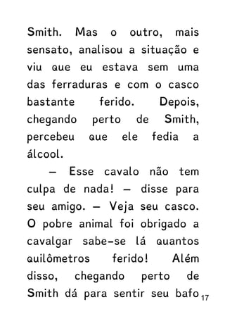 Smith. Mas o outro, mais
sensato, analisou a situação e
viu que eu estava sem uma
das ferraduras e com o casco
bastante ferido. Depois,
chegando perto de Smith,
percebeu que ele fedia a
álcool.
— Esse cavalo não tem
culpa de nada! — disse para
seu amigo. — Veja seu casco.
O pobre animal foi obrigado a
cavalgar sabe-se lá quantos
quilômetros ferido! Além
disso, chegando perto de
Smith dá para sentir seu bafo 17
 