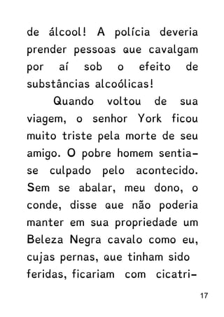 de álcool! A polícia deveria
prender pessoas que cavalgam
por aí sob o efeito de
substâncias alcoólicas!
Quando voltou de sua
viagem, o senhor York ficou
muito triste pela morte de seu
amigo. O pobre homem sentia-
se culpado pelo acontecido.
Sem se abalar, meu dono, o
conde, disse que não poderia
manter em sua propriedade um
Beleza Negra cavalo como eu,
cujas pernas, que tinham sido
feridas, ficariam com cicatri-
17
 