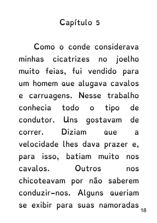 Capítulo 5
Como o conde considerava
minhas cicatrizes no joelho
muito feias, fui vendido para
um homem que alugava cavalos
e carruagens. Nesse trabalho
conhecia todo o tipo de
condutor. Uns gostavam de
correr. Diziam que a
velocidade lhes dava prazer e,
para isso, batiam muito nos
cavalos. Outros nos
chicoteavam por não saberem
conduzir-nos. Alguns queriam
se exibir para suas namoradas
18
 