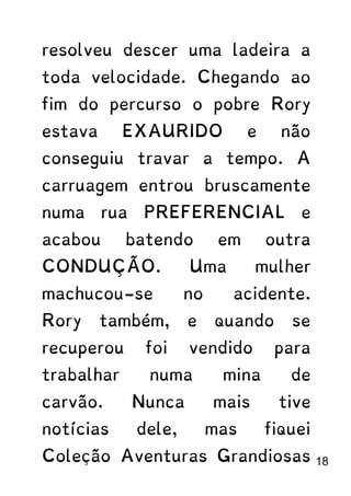 resolveu descer uma ladeira a
toda velocidade. Chegando ao
fim do percurso o pobre Rory
estava EXAURIDO e não
conseguiu travar a tempo. A
carruagem entrou bruscamente
numa rua PREFERENCIAL e
acabou batendo em outra
CONDUÇÃO. Uma mulher
machucou-se no acidente.
Rory também, e quando se
recuperou foi vendido para
trabalhar numa mina de
carvão. Nunca mais tive
notícias dele, mas fiquei
Coleção Aventuras Grandiosas 18
 