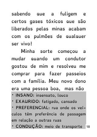 sabendo que a fuligem e
certos gases tóxicos que são
liberados pelas minas acabam
com os pulmões de qualquer
ser vivo!
Minha sorte começou a
mudar quando um condutor
gostou de mim e resolveu me
comprar para fazer passeios
com a família. Meu novo dono
era uma pessoa boa, mas não
* INSANO: insensato, louco
* EXAURIDO: fatigado, cansado
* PREFERENCIAL: rua onde os veí-
culos têm preferência de passagem
em relação a outras ruas
* CONDUÇÃO: meio de transporte 18
 