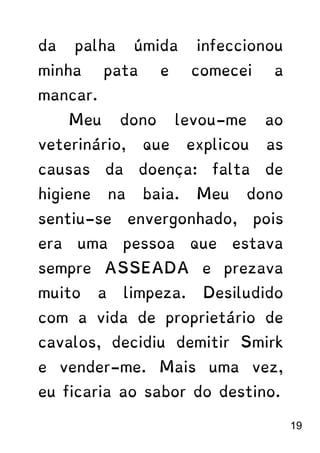 da palha úmida infeccionou
minha pata e comecei a
mancar.
Meu dono levou-me ao
veterinário, que explicou as
causas da doença: falta de
higiene na baia. Meu dono
sentiu-se envergonhado, pois
era uma pessoa que estava
sempre ASSEADA e prezava
muito a limpeza. Desiludido
com a vida de proprietário de
cavalos, decidiu demitir Smirk
e vender-me. Mais uma vez,
eu ficaria ao sabor do destino.
19
 