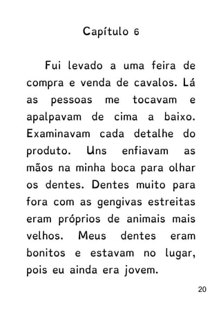 Capítulo 6
Fui levado a uma feira de
compra e venda de cavalos. Lá
as pessoas me tocavam e
apalpavam de cima a baixo.
Examinavam cada detalhe do
produto. Uns enfiavam as
mãos na minha boca para olhar
os dentes. Dentes muito para
fora com as gengivas estreitas
eram próprios de animais mais
velhos. Meus dentes eram
bonitos e estavam no lugar,
pois eu ainda era jovem.
20
 
