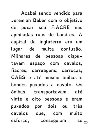 Acabei sendo vendido para
Jeremiah Baker com o objetivo
de puxar seu FIACRE nas
apinhadas ruas de Londres. A
capital da Inglaterra era um
lugar de muita confusão.
Milhares de pessoas dispu-
tavam espaço com cavalos,
fiacres, carruagens, carroças,
CABS e até mesmo ônibus e
bondes puxados a cavalo. Os
ônibus transportavam até
vinte e oito pessoas e eram
puxados por dois ou três
cavalos que, com muito
esforço, conseguiam se 20
 