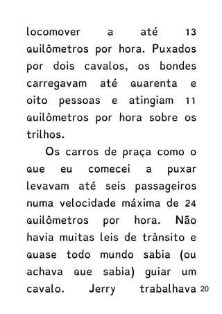 locomover a até 13
quilômetros por hora. Puxados
por dois cavalos, os bondes
carregavam até quarenta e
oito pessoas e atingiam 11
quilômetros por hora sobre os
trilhos.
Os carros de praça como o
que eu comecei a puxar
levavam até seis passageiros
numa velocidade máxima de 24
quilômetros por hora. Não
havia muitas leis de trânsito e
quase todo mundo sabia (ou
achava que sabia) guiar um
cavalo. Jerry trabalhava 20
 