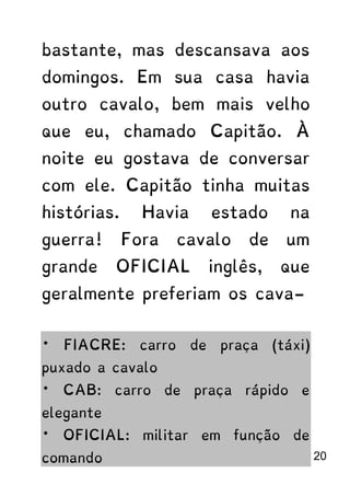bastante, mas descansava aos
domingos. Em sua casa havia
outro cavalo, bem mais velho
que eu, chamado Capitão. À
noite eu gostava de conversar
com ele. Capitão tinha muitas
histórias. Havia estado na
guerra! Fora cavalo de um
grande OFICIAL inglês, que
geralmente preferiam os cava-
* FIACRE: carro de praça (táxi)
puxado a cavalo
* CAB: carro de praça rápido e
elegante
* OFICIAL: militar em função de
comando 20
 