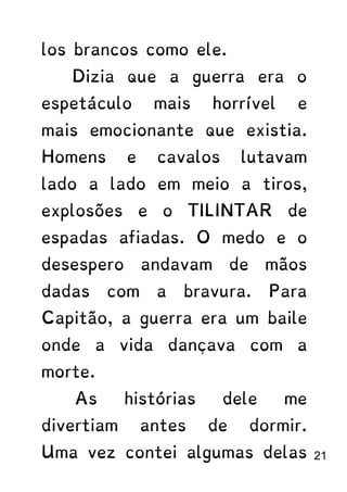 los brancos como ele.
Dizia que a guerra era o
espetáculo mais horrível e
mais emocionante que existia.
Homens e cavalos lutavam
lado a lado em meio a tiros,
explosões e o TILINTAR de
espadas afiadas. O medo e o
desespero andavam de mãos
dadas com a bravura. Para
Capitão, a guerra era um baile
onde a vida dançava com a
morte.
As histórias dele me
divertiam antes de dormir.
Uma vez contei algumas delas 21
 