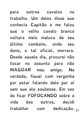 para outros cavalos no
trabalho. Um deles disse que
conhecia Capitão e me falou
que o velho cavalo branco
voltara meio maluco de seu
último combate, onde seu
dono, o tal oficial, morrera.
Desde aquele dia, procurei não
tocar no assunto para não
MAGOAR meu amigo. Na
verdade, fiquei com vergonha
por estar falando dele por aí
sem que ele soubesse. Em vez
de ficar FOFOCANDO sobre a
vida dos outros, decidi
trabalhar com dedicação. 21
 