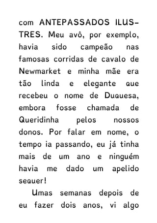 com ANTEPASSADOS ILUS-
TRES. Meu avô, por exemplo,
havia sido campeão nas
famosas corridas de cavalo de
Newmarket e minha mãe era
tão linda e elegante que
recebeu o nome de Duquesa,
embora fosse chamada de
Queridinha pelos nossos
donos. Por falar em nome, o
tempo ia passando, eu já tinha
mais de um ano e ninguém
havia me dado um apelido
sequer!
Umas semanas depois de
eu fazer dois anos, vi algo
 
