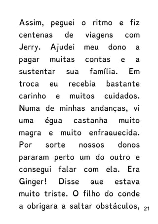 Assim, peguei o ritmo e fiz
centenas de viagens com
Jerry. Ajudei meu dono a
pagar muitas contas e a
sustentar sua família. Em
troca eu recebia bastante
carinho e muitos cuidados.
Numa de minhas andanças, vi
uma égua castanha muito
magra e muito enfraquecida.
Por sorte nossos donos
pararam perto um do outro e
consegui falar com ela. Era
Ginger! Disse que estava
muito triste. O filho do conde
a obrigara a saltar obstáculos, 21
 