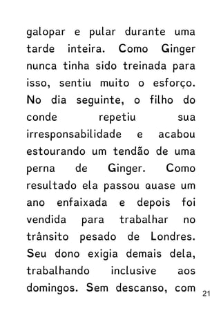 galopar e pular durante uma
tarde inteira. Como Ginger
nunca tinha sido treinada para
isso, sentiu muito o esforço.
No dia seguinte, o filho do
conde repetiu sua
irresponsabilidade e acabou
estourando um tendão de uma
perna de Ginger. Como
resultado ela passou quase um
ano enfaixada e depois foi
vendida para trabalhar no
trânsito pesado de Londres.
Seu dono exigia demais dela,
trabalhando inclusive aos
domingos. Sem descanso, com
21
 