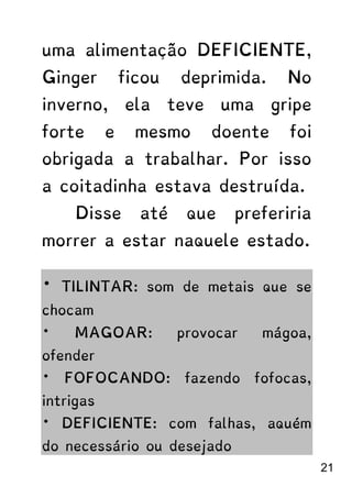 uma alimentação DEFICIENTE,
Ginger ficou deprimida. No
inverno, ela teve uma gripe
forte e mesmo doente foi
obrigada a trabalhar. Por isso
a coitadinha estava destruída.
Disse até que preferiria
morrer a estar naquele estado.
* TILINTAR: som de metais que se
chocam
* MAGOAR: provocar mágoa,
ofender
* FOFOCANDO: fazendo fofocas,
intrigas
* DEFICIENTE: com falhas, aquém
do necessário ou desejado
21
 