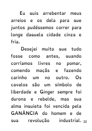 Eu quis arrebentar meus
arreios e os dela para que
juntos pudéssemos correr para
longe daquela cidade cinza e
fria.
Desejei muito que tudo
fosse como antes, quando
corríamos livres no pomar,
comendo maçãs e fazendo
carinho um no outro. Os
cavalos são um símbolo de
liberdade e Ginger sempre foi
durona e rebelde, mas sua
alma inquieta foi vencida pela
GANÂNCIA do homem e de
sua revolução industrial. 22
 