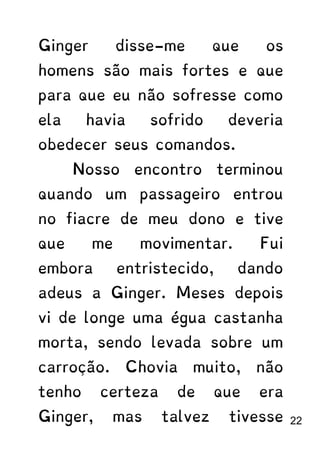 Ginger disse-me que os
homens são mais fortes e que
para que eu não sofresse como
ela havia sofrido deveria
obedecer seus comandos.
Nosso encontro terminou
quando um passageiro entrou
no fiacre de meu dono e tive
que me movimentar. Fui
embora entristecido, dando
adeus a Ginger. Meses depois
vi de longe uma égua castanha
morta, sendo levada sobre um
carroção. Chovia muito, não
tenho certeza de que era
Ginger, mas talvez tivesse 22
 