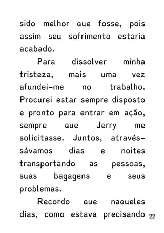 sido melhor que fosse, pois
assim seu sofrimento estaria
acabado.
Para dissolver minha
tristeza, mais uma vez
afundei-me no trabalho.
Procurei estar sempre disposto
e pronto para entrar em ação,
sempre que Jerry me
solicitasse. Juntos, através-
sávamos dias e noites
transportando as pessoas,
suas bagagens e seus
problemas.
Recordo que naqueles
dias, como estava precisando 22
 