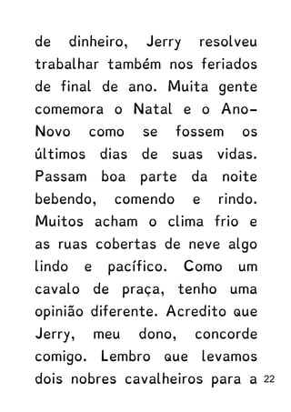 de dinheiro, Jerry resolveu
trabalhar também nos feriados
de final de ano. Muita gente
comemora o Natal e o Ano-
Novo como se fossem os
últimos dias de suas vidas.
Passam boa parte da noite
bebendo, comendo e rindo.
Muitos acham o clima frio e
as ruas cobertas de neve algo
lindo e pacífico. Como um
cavalo de praça, tenho uma
opinião diferente. Acredito que
Jerry, meu dono, concorde
comigo. Lembro que levamos
dois nobres cavalheiros para a 22
 