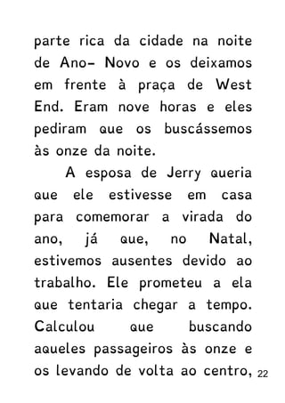 parte rica da cidade na noite
de Ano- Novo e os deixamos
em frente à praça de West
End. Eram nove horas e eles
pediram que os buscássemos
às onze da noite.
A esposa de Jerry queria
que ele estivesse em casa
para comemorar a virada do
ano, já que, no Natal,
estivemos ausentes devido ao
trabalho. Ele prometeu a ela
que tentaria chegar a tempo.
Calculou que buscando
aqueles passageiros às onze e
os levando de volta ao centro, 22
 