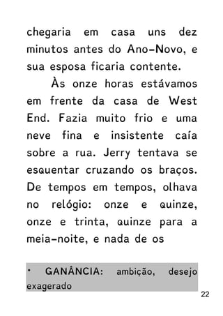 chegaria em casa uns dez
minutos antes do Ano-Novo, e
sua esposa ficaria contente.
Às onze horas estávamos
em frente da casa de West
End. Fazia muito frio e uma
neve fina e insistente caía
sobre a rua. Jerry tentava se
esquentar cruzando os braços.
De tempos em tempos, olhava
no relógio: onze e quinze,
onze e trinta, quinze para a
meia-noite, e nada de os
* GANÂNCIA: ambição, desejo
exagerado
22
 