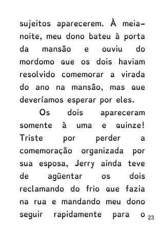 sujeitos aparecerem. À meia-
noite, meu dono bateu à porta
da mansão e ouviu do
mordomo que os dois haviam
resolvido comemorar a virada
do ano na mansão, mas que
deveríamos esperar por eles.
Os dois apareceram
somente à uma e quinze!
Triste por perder a
comemoração organizada por
sua esposa, Jerry ainda teve
de agüentar os dois
reclamando do frio que fazia
na rua e mandando meu dono
seguir rapidamente para o 23
 