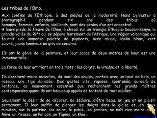 Les tribus de l’Omo.Aux confins de l’Ethiopie, à des siècles de la modernité, Hans Sylvester a photographié pendant six ans des tribus où hommes, femmes, enfants, vieillards, sont des génies d’un art ancestral.A leurs pieds, le fleuve de l’Omo, à cheval sur un triangle Ethiopie-Soudan-Kenya, la grande vallée du Rift qui se sépare lentement de l’Afrique, une région volcanique qui fournit une immense palette de pigments, ocre rouge, kaolin blanc, vert cuivré, jaune lumineux ou gris de cendres.Ils ont le génie de la peinture, et leur corps de deux mètres de haut est une immense toile. La force de leur art tient en trois mots : les doigts, la vitesse et la liberté.Ils dessinent mains ouvertes, du bout des ongles, parfois avec un bout de bois, un roseau, une tige écrasée. Des gestes vifs, rapides, spontanés, au-delà de l’enfance, ce mouvement essentiel que recherchent les grands maîtres contemporains quand ils ont beaucoup appris et tentent de tout oublier. Seulement le désir de se décorer, de séduire, d’être beau, un jeu et un plaisir permanent. Il leur suffit de plonger les doigts dans la glaise et, en deux minutes, sur la poitrine, les seins, le pubis, les jambes, ne naît rien moins qu’un Miro, un Picasso, un Pollock, un Tàpies, un Klee…
