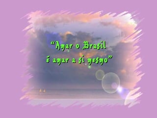 “ Amar o Brasil
é amar a si mesmo”
 
