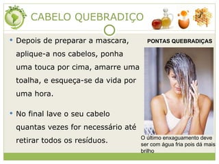 CABELO QUEBRADIÇO Depois de preparar a mascara, aplique-a nos cabelos, ponha uma touca por cima, amarre uma toalha, e esqueça-se da vida por uma hora. No final lave o seu cabelo quantas vezes for necessário até retirar todos os resíduos. PONTAS QUEBRADIÇAS O último enxaguamento deve ser com água fria pois dá mais brilho 