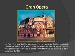 Gran Ópera




La Gran ópera de Belfast es un teatro en la ciudad de Belfast, capital de
Irlanda del Norte, en el Reino unido diseñado por uno de los arquitectos
más prolíficos de teatros de la época, Frank Matcham. Se inauguró el 23 de
diciembre de 1895
 