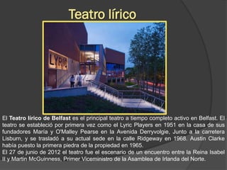 Teatro lírico




El Teatro lírico de Belfast es el principal teatro a tiempo completo activo en Belfast. El
teatro se estableció por primera vez como el Lyric Players en 1951 en la casa de sus
fundadores María y O'Malley Pearse en la Avenida Derryvolgie, Junto a la carretera
Lisburn, y se trasladó a su actual sede en la calle Ridgeway en 1968. Austin Clarke
había puesto la primera piedra de la propiedad en 1965.
El 27 de junio de 2012 el teatro fue el escenario de un encuentro entre la Reina Isabel
II y Martin McGuinness, Primer Viceministro de la Asamblea de Irlanda del Norte.
 