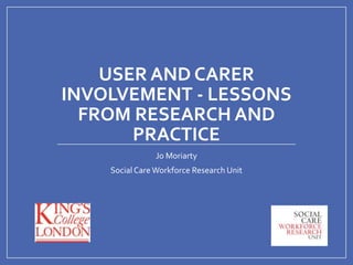 USER AND CARER
INVOLVEMENT - LESSONS
FROM RESEARCH AND
PRACTICE
Jo Moriarty
Social Care Workforce Research Unit

 