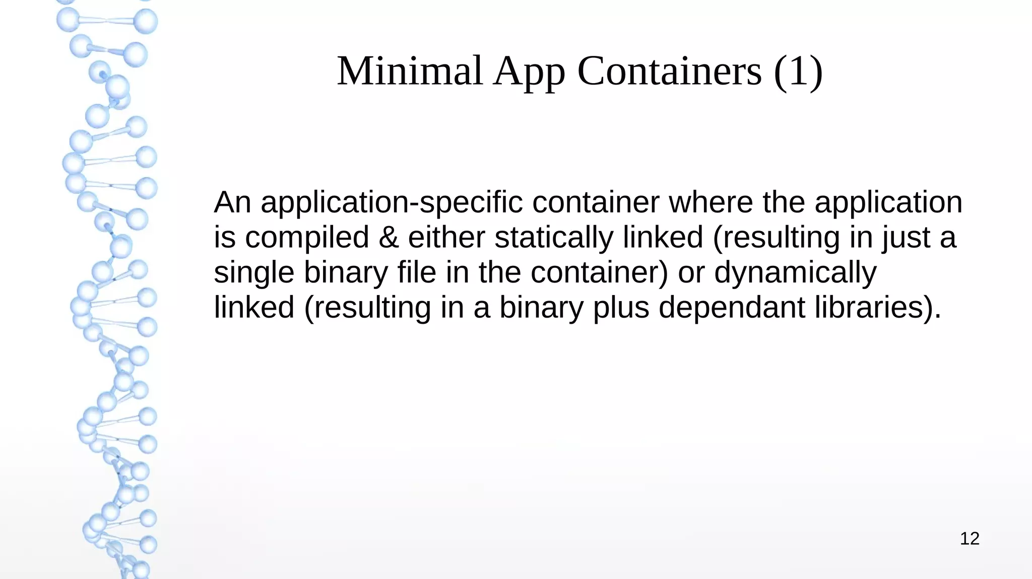 12
Minimal App Containers (1)
An application-specific container where the application
is compiled & either statically linked (resulting in just a
single binary file in the container) or dynamically
linked (resulting in a binary plus dependant libraries).
 
