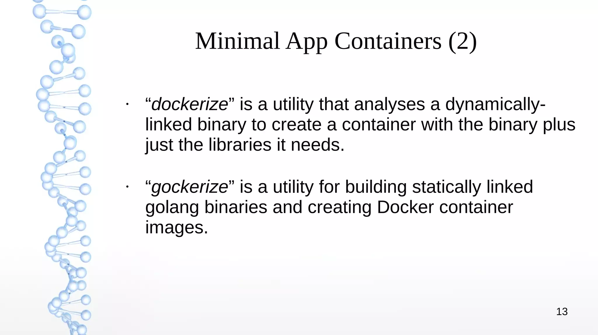 13
Minimal App Containers (2)
●
“dockerize” is a utility that analyses a dynamically-
linked binary to create a container with the binary plus
just the libraries it needs.
●
“gockerize” is a utility for building statically linked
golang binaries and creating Docker container
images.
 