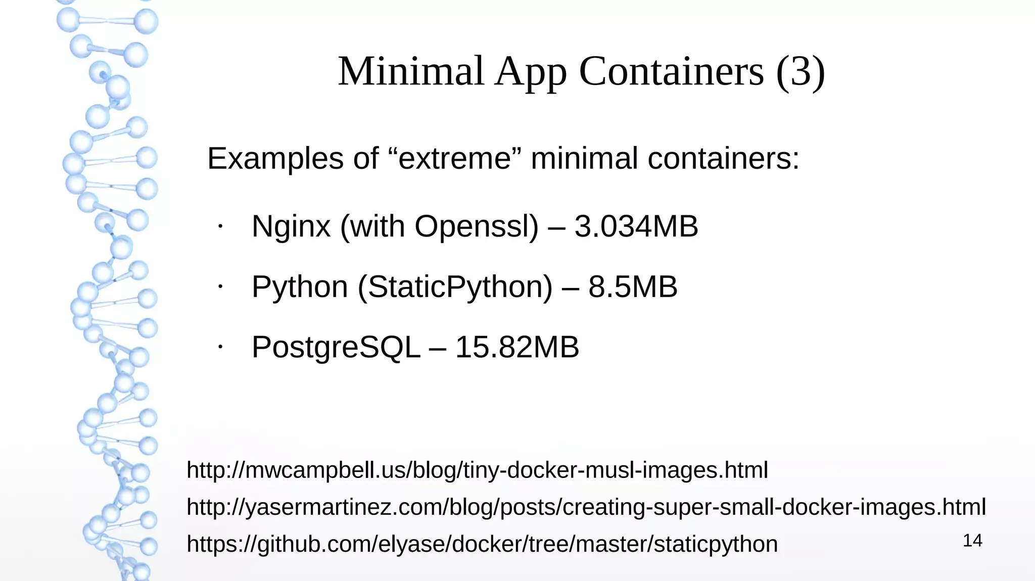 14
Minimal App Containers (3)
Examples of “extreme” minimal containers:
●
Nginx (with Openssl) – 3.034MB
●
Python (StaticPython) – 8.5MB
●
PostgreSQL – 15.82MB
http://mwcampbell.us/blog/tiny-docker-musl-images.html
https://github.com/elyase/docker/tree/master/staticpython
http://yasermartinez.com/blog/posts/creating-super-small-docker-images.html
 