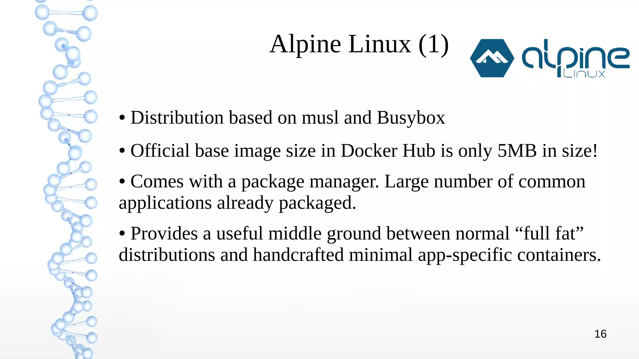 16
Alpine Linux (1)
● Distribution based on musl and Busybox
● Official base image size in Docker Hub is only 5MB in size!
● Comes with a package manager. Large number of common
applications already packaged.
● Provides a useful middle ground between normal “full fat”
distributions and handcrafted minimal app-specific containers.
 