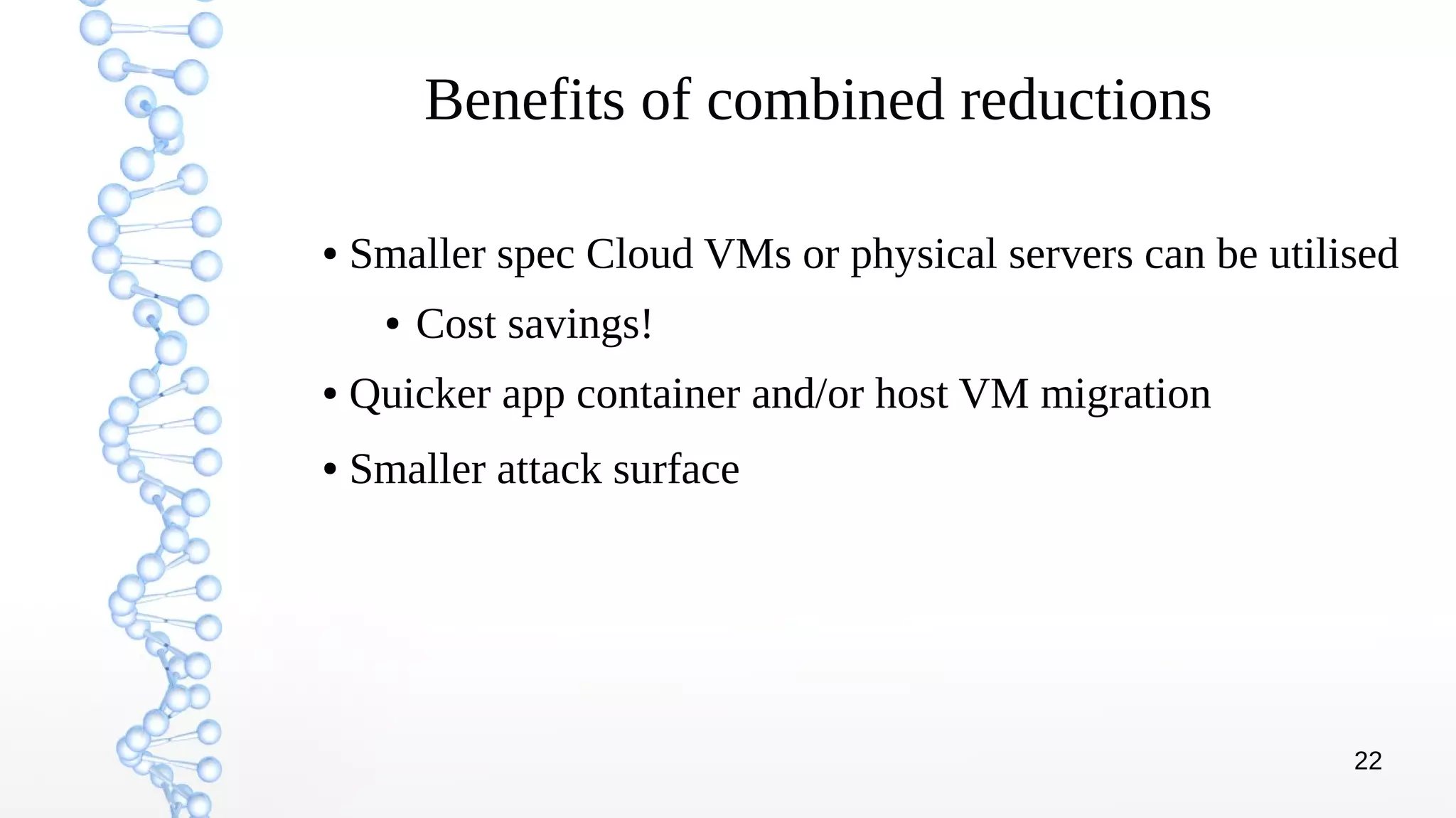 22
Benefits of combined reductions
● Smaller spec Cloud VMs or physical servers can be utilised
● Cost savings!
● Quicker app container and/or host VM migration
● Smaller attack surface
 